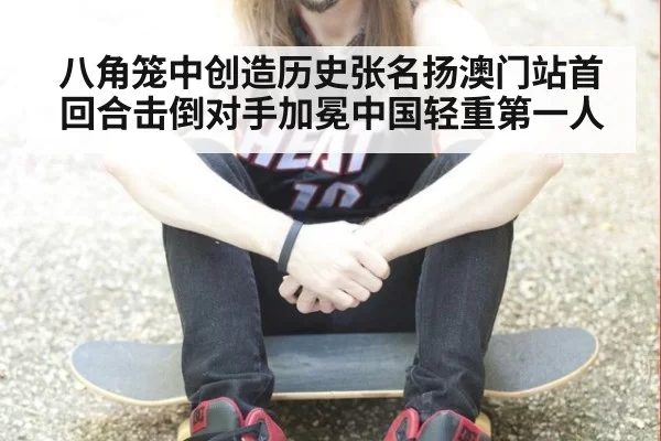 八角笼中创造历史张名扬澳门站首回合击倒对手加冕中国轻重第一人