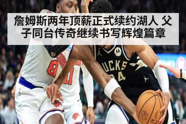 詹姆斯两年顶薪正式续约湖人 父子同台传奇继续书写辉煌篇章